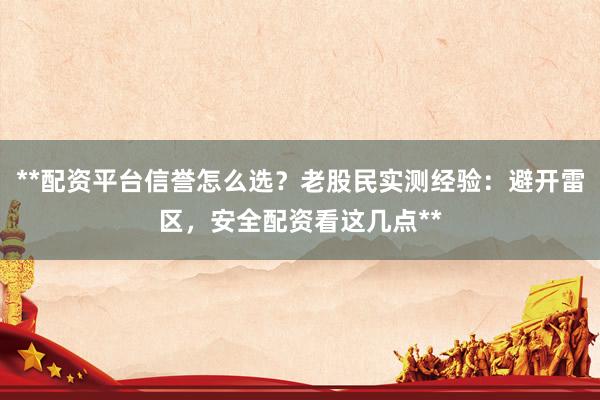**配资平台信誉怎么选？老股民实测经验：避开雷区，安全配资看这几点**