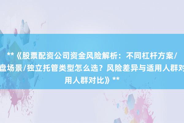 **《股票配资公司资金风险解析：不同杠杆方案/实盘虚盘场景/独立托管类型怎么选？风险差异与适用人群对比》**