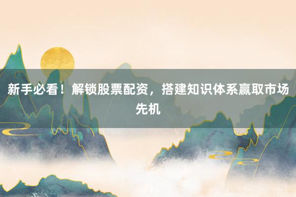新手必看！解锁股票配资，搭建知识体系赢取市场先机