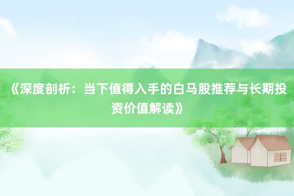 《深度剖析：当下值得入手的白马股推荐与长期投资价值解读》