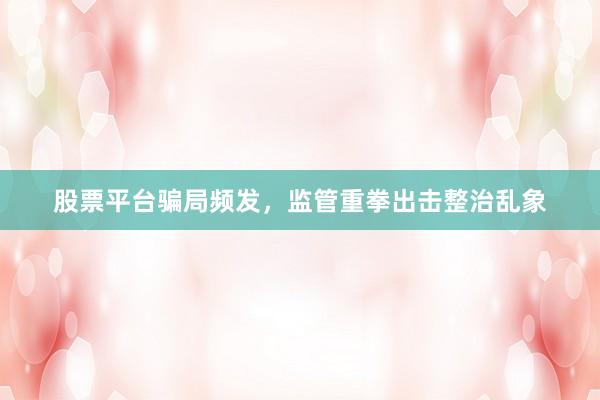 股票平台骗局频发,监管重拳出击整治乱象