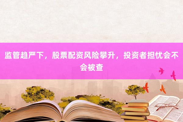 监管趋严下，股票配资风险攀升，投资者担忧会不会被查