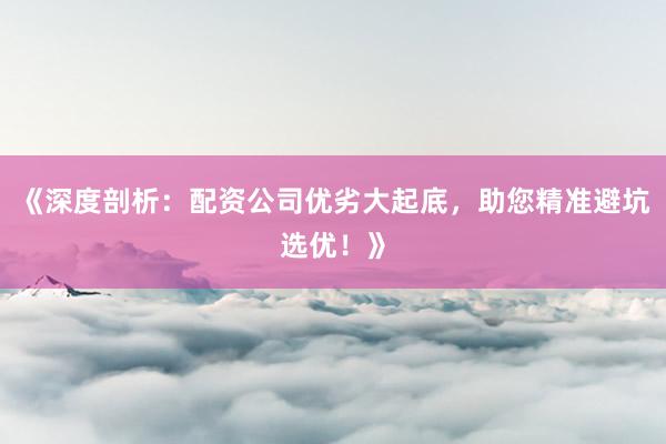 《深度剖析:配资公司优劣大起底,助您精准避坑选优!》