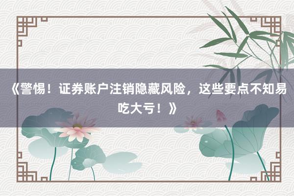 《警惕！证券账户注销隐藏风险，这些要点不知易吃大亏！》