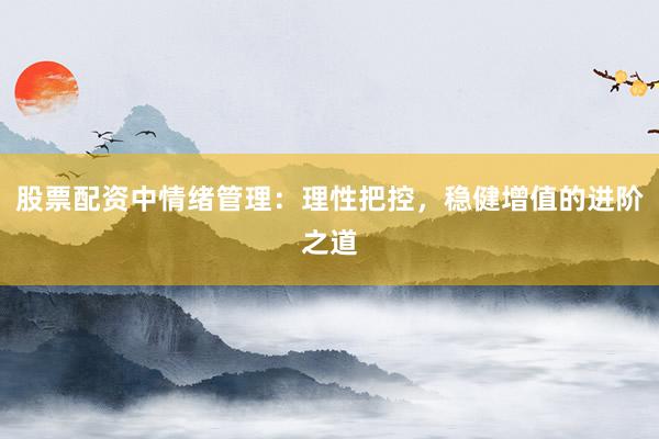 股票配资中情绪管理：理性把控，稳健增值的进阶之道