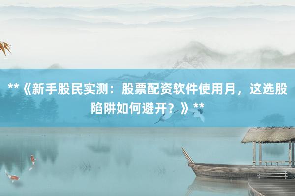 **《新手股民实测：股票配资软件使用月，这选股陷阱如何避开？》**