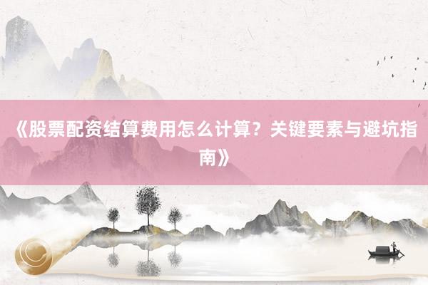 《股票配资结算费用怎么计算？关键要素与避坑指南》