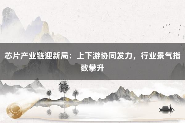 芯片产业链迎新局：上下游协同发力，行业景气指数攀升