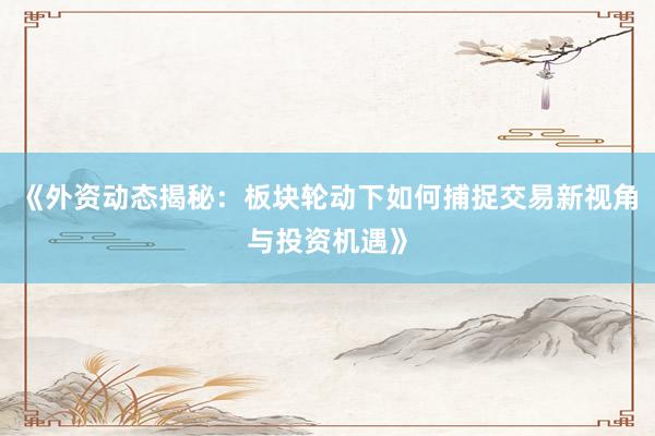 《外资动态揭秘：板块轮动下如何捕捉交易新视角与投资机遇》