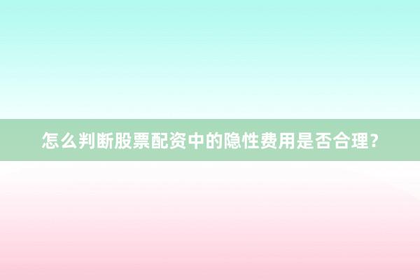 怎么判断股票配资中的隐性费用是否合理？