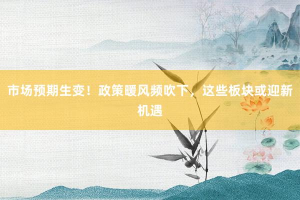 市场预期生变！政策暖风频吹下，这些板块或迎新机遇