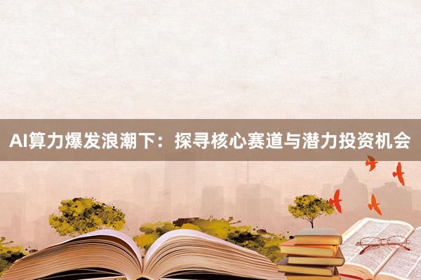 AI算力爆发浪潮下：探寻核心赛道与潜力投资机会