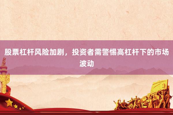 股票杠杆风险加剧，投资者需警惕高杠杆下的市场波动