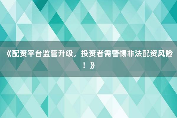 《配资平台监管升级，投资者需警惕非法配资风险！》