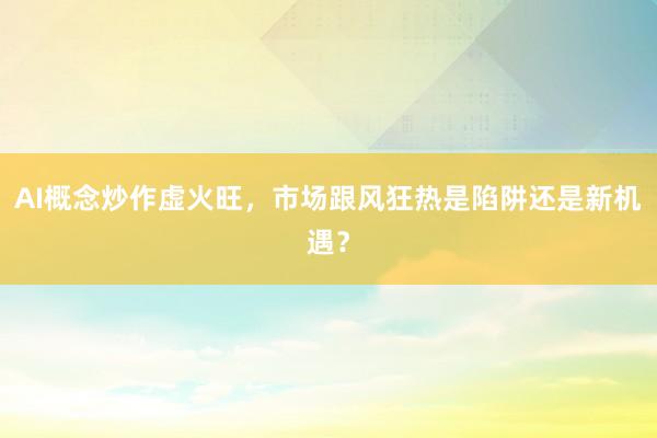 AI概念炒作虚火旺，市场跟风狂热是陷阱还是新机遇？