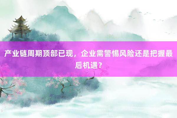 产业链周期顶部已现,企业需警惕风险还是把握最后机遇?