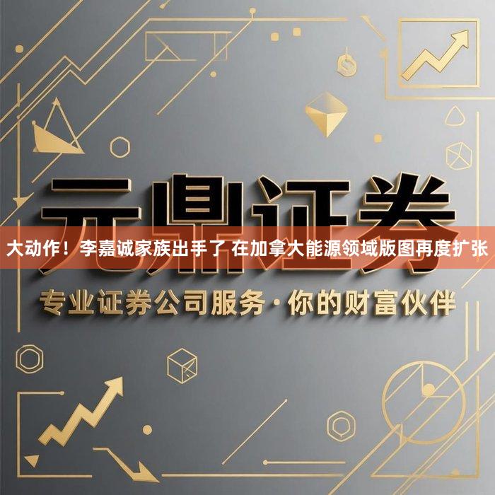 大动作！李嘉诚家族出手了 在加拿大能源领域版图再度扩张