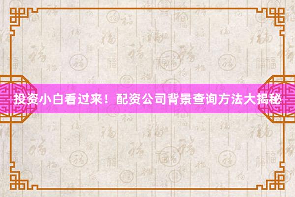 投资小白看过来！配资公司背景查询方法大揭秘