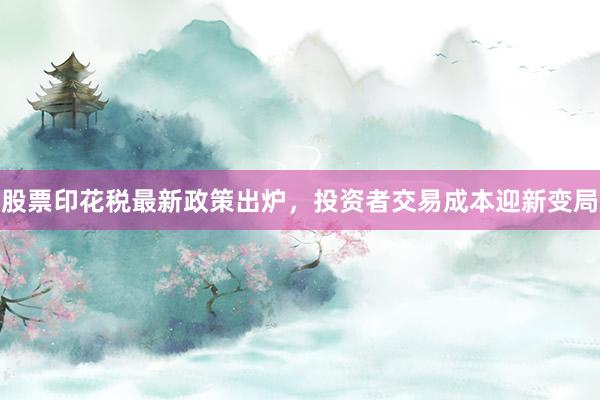 股票印花税最新政策出炉，投资者交易成本迎新变局