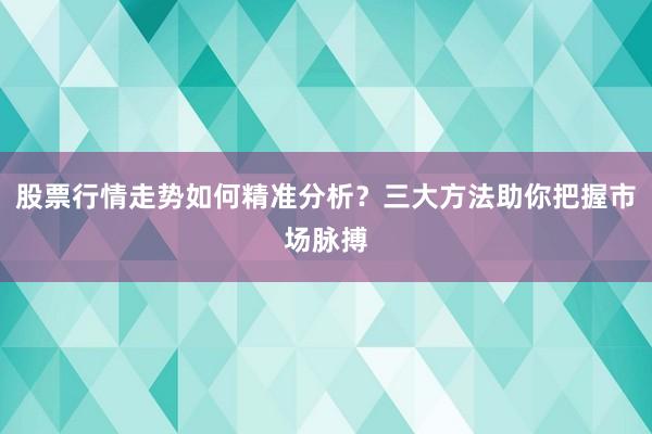 股票行情走势如何精准分析？三大方法助你把握市场脉搏