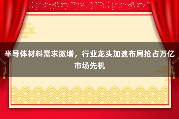 半导体材料需求激增，行业龙头加速布局抢占万亿市场先机