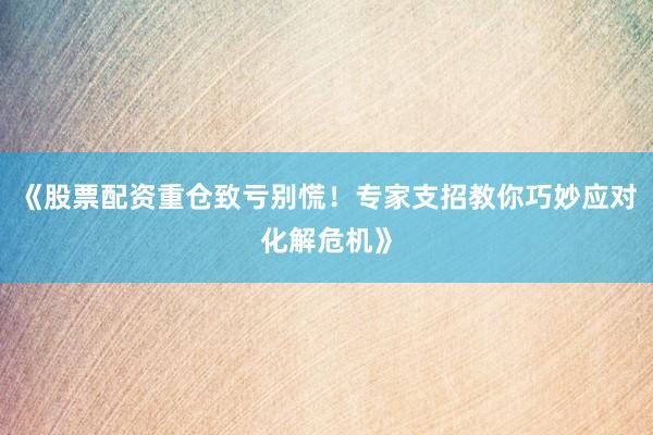《股票配资重仓致亏别慌！专家支招教你巧妙应对化解危机》