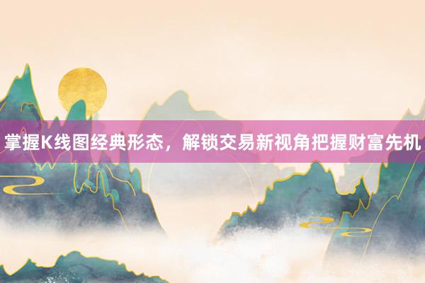 掌握K线图经典形态，解锁交易新视角把握财富先机