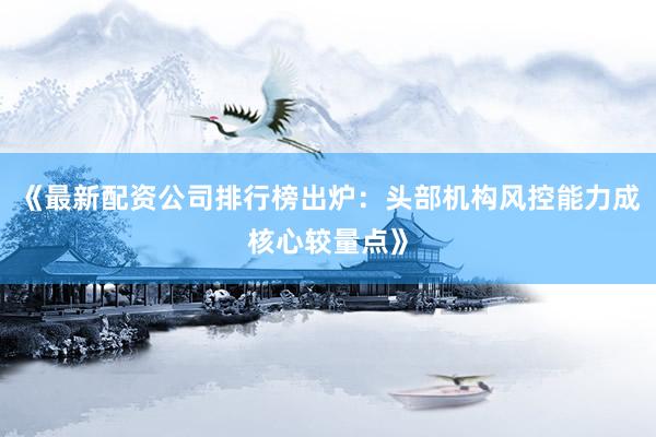 《最新配资公司排行榜出炉：头部机构风控能力成核心较量点》
