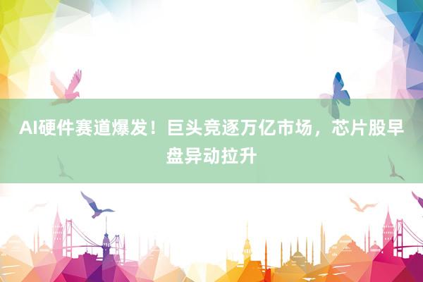 AI硬件赛道爆发！巨头竞逐万亿市场，芯片股早盘异动拉升