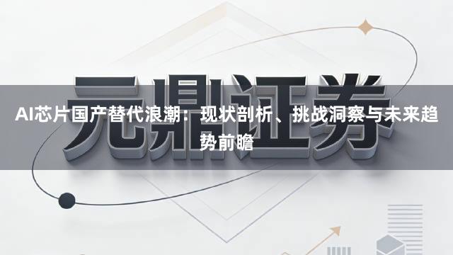 AI芯片国产替代浪潮：现状剖析、挑战洞察与未来趋势前瞻
