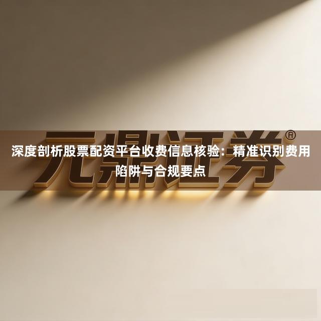 深度剖析股票配资平台收费信息核验：精准识别费用陷阱与合规要点