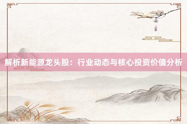 解析新能源龙头股：行业动态与核心投资价值分析